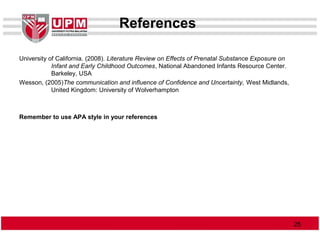References
University of California. (2008). Literature Review on Effects of Prenatal Substance Exposure on
Infant and Early Childhood Outcomes, National Abandoned Infants Resource Center.
Barkeley, USA
Wesson, (2005)The communication and influence of Confidence and Uncertainty, West Midlands,
United Kingdom: University of Wolverhampton
Remember to use APA style in your references
2525
 