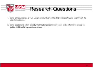 Research Questions
1. What is the awareness of Hulu Langat community on public child welfare safety and care through the
use of smartphone.
2. What reaction and action taken by the Hulu Langat community based on the information shared on
public child welfare protection and care.
66
 