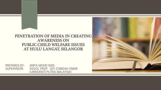 PENETRATION OF MEDIA IN CREATING 
AWARENESS ON 
PUBLIC CHILD WELFARE ISSUES 
AT HULU LANGAT, SELANGOR 
PREPARED BY: ANITA MOHD RAIS 
SUPERVISOR: ASSOC PROF. SITI ZOBIDAH OMAR 
(UNIVERSITI PUTRA MALAYSIA) 
 