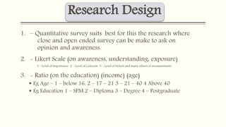 Research Design 
1. – Quantitative survey suits best for this the research where 
close and open ended survey can be make to ask on 
opinion and awareness. 
2. - Likert Scale (on awareness, understanding, exposure) 
I – Level of Importance 2 – Level of Concern 3 – Level of beliefs and many others of measurements 
3. - Ratio (on the education) (income) (age) 
 Eg Age – 1 – below 16, 2 – 17 – 21 3 – 21 – 40 4 Above 40 
 Eg Education 1 – SPM 2 – Diploma 3 – Degree 4 – Postgraduate 
 