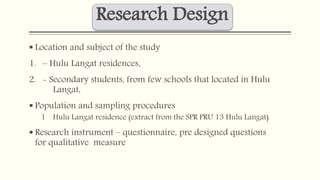 Research Design 
 Location and subject of the study 
1. – Hulu Langat residences, 
2. - Secondary students, from few schools that located in Hulu 
Langat, 
 Population and sampling procedures 
1 Hulu Langat residence (extract from the SPR PRU 13 Hulu Langat) 
 Research instrument – questionnaire, pre designed questions 
for qualitative measure 
 