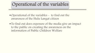 Operational of the variables 
Operational of the variables - to find out the 
awareness of the Hulu Langat citizen 
To find out does exposure of the media give an impact 
to the public on creating the awareness on the 
information of Public Children Welfare 
 