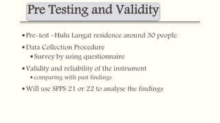 Pre Testing and Validity 
Pre-test –Hulu Langat residence around 30 people. 
Data Collection Procedure 
Survey by using questionnaire 
 Validity and reliability of the instrument 
 comparing with past findings 
 Will use SPPS 21 or 22 to analyse the findings 
 