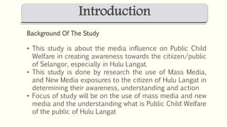 Introduction 
Background Of The Study 
• This study is about the media influence on Public Child 
Welfare in creating awareness towards the citiizen/public 
of Selangor, especially in Hulu Langat. 
• This study is done by research the use of Mass Media, 
and New Media exposures to the citizen of Hulu Langat in 
determining their awareness, understanding and action 
• Focus of study will be on the use of mass media and new 
media and the understanding what is Public Child Welfare 
of the public of Hulu Langat 
 