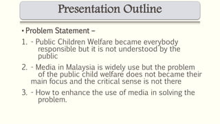 Presentation Outline 
• Problem Statement – 
1. - Public Children Welfare became everybody 
responsible but it is not understood by the 
public 
2. - Media in Malaysia is widely use but the problem 
of the public child welfare does not became their 
main focus and the critical sense is not there 
3. - How to enhance the use of media in solving the 
problem. 
 