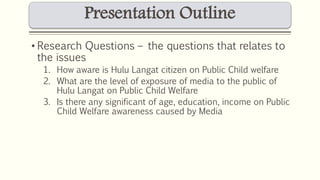 Presentation Outline 
• Research Questions – the questions that relates to 
the issues 
1. How aware is Hulu Langat citizen on Public Child welfare 
2. What are the level of exposure of media to the public of 
Hulu Langat on Public Child Welfare 
3. Is there any significant of age, education, income on Public 
Child Welfare awareness caused by Media 
 