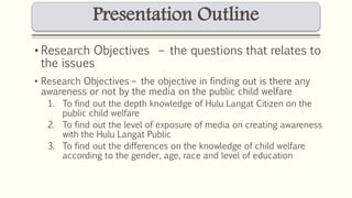 Presentation Outline 
• Research Objectives – the questions that relates to 
the issues 
• Research Objectives – the objective in finding out is there any 
awareness or not by the media on the public child welfare 
1. To find out the depth knowledge of Hulu Langat Citizen on the 
public child welfare 
2. To find out the level of exposure of media on creating awareness 
with the Hulu Langat Public 
3. To find out the differences on the knowledge of child welfare 
according to the gender, age, race and level of education 
 