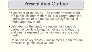 Presentation Outline 
• Significant of the study – To create awareness for 
the public children welfare in Hulu Langat after the 
agressiveness of the media especially the social 
media and new media 
• Limitation of the study – samples might not be 
perfect since Hulu Langat is not a distric that the 
end user is exposed to the new media and social 
media 
• Definition of key words – social media, penetration, 
awareness, public child welfare 
 