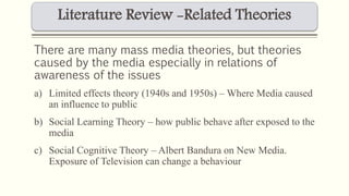 Literature Review -Related Theories 
There are many mass media theories, but theories 
caused by the media especially in relations of 
awareness of the issues 
a) Limited effects theory (1940s and 1950s) – Where Media caused 
an influence to public 
b) Social Learning Theory – how public behave after exposed to the 
media 
c) Social Cognitive Theory – Albert Bandura on New Media. 
Exposure of Television can change a behaviour 
 