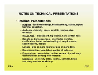 UTA CSE
1
NOTES ON TECHNICAL PRESENTATIONS
• Informal Presentations
– Purpose - idea interchange, brainstorming, status, report,
training, education.
– Audience - friendly, peers, small to medium size,
technical
– Visual Aids - blackboard, flip-charts, hand written foils
– Results or Consequences - knowledge transfer,
clarification, better understanding of requirements,
specifications, design.
– Length - One or more hours for one or more days.
– Documentation - Note taken, copies of foils, etc.
– Preparation - presentation outline, review of previously
used material, develop new material.
– Examples - university class, tutorial, seminar, brain
storming session, workshop .....
 