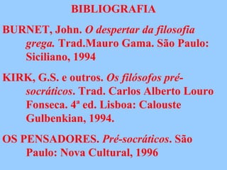 BIBLIOGRAFIA
BURNET, John. O despertar da filosofia
grega. Trad.Mauro Gama. São Paulo:
Siciliano, 1994
KIRK, G.S. e outros. Os filósofos pré-
socráticos. Trad. Carlos Alberto Louro
Fonseca. 4ª ed. Lisboa: Calouste
Gulbenkian, 1994.
OS PENSADORES. Pré-socráticos. São
Paulo: Nova Cultural, 1996
 