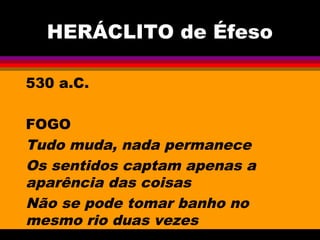 HERÁCLITO de Éfeso
530 a.C.
FOGO
Tudo muda, nada permanece
Os sentidos captam apenas a
aparência das coisas
Não se pode tomar banho no
mesmo rio duas vezes
 