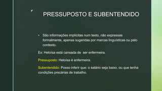 z
PRESSUPOSTO E SUBENTENDIDO
 São informações implícitas num texto, não expressas
formalmente, apenas sugeridas por marcas linguísticas ou pelo
contexto.
Ex: Heloísa está cansada de ser enfermeira.
Pressuposto: Heloísa é enfermeira.
Subentendido: Posso inferir que: o salário seja baixo, ou que tenha
condições precárias de trabalho.
 