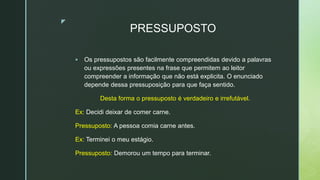 z
PRESSUPOSTO
 Os pressupostos são facilmente compreendidas devido a palavras
ou expressões presentes na frase que permitem ao leitor
compreender a informação que não está explicita. O enunciado
depende dessa pressuposição para que faça sentido.
Desta forma o pressuposto é verdadeiro e irrefutável.
Ex: Decidi deixar de comer carne.
Pressuposto: A pessoa comia carne antes.
Ex: Terminei o meu estágio.
Pressuposto: Demorou um tempo para terminar.
 