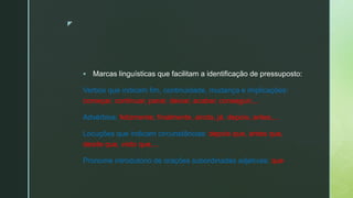 z
 Marcas linguísticas que facilitam a identificação de pressuposto:
Verbos que indicam fim, continuidade, mudança e implicações:
começar, continuar, parar, deixar, acabar, conseguir,...
Advérbios: felizmente, finalmente, ainda, já, depois, antes,...
Locuções que indicam circunstâncias: depois que, antes que,
desde que, visto que,...
Pronome introdutório de orações subordinadas adjetivas: que
 