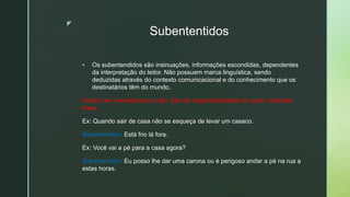 z
Subententidos
 Os subentendidos são insinuações, informações escondidas, dependentes
da interpretação do leitor. Não possuem marca linguística, sendo
deduzidas através do contexto comunicacional e do conhecimento que os
destinatários têm do mundo.
Podem ser verdadeiros ou não. São de responsabilidade de quem interpreta
frase.
Ex: Quando sair de casa não se esqueça de levar um casaco.
Subentendido: Está frio lá fora.
Ex: Você vai a pé para a casa agora?
Subentendido: Eu posso lhe dar uma carona ou é perigoso andar a pé na rua a
estas horas.
 