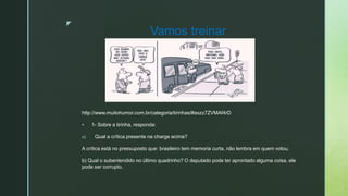z
Vamos treinar
http://www.muitohumor.com.br/categoria/tirinhas/#axzz7ZVMAf4rD
 1- Sobre a tirinha, responda:
a) Qual a crítica presente na charge acima?
A crítica está no pressuposto que: brasileiro tem memoria curta, não lembra em quem votou.
b) Qual o subentendido no último quadrinho? O deputado pode ter aprontado alguma coisa, ele
pode ser corrupto.
 