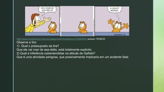 z
http://www.muitohumor.com.br/categoria/tirinhas/#axzz7ZVMAf4rD acesso 19/08/22
Observe a tira:
1) Qual o pressuposto da tira?
Que ele vai voar de asa-delta, está totalmente explicito.
2) Qual a inferência subentendidas na atitude de Gafield?
Que é uma atividade perigosa, que possivelmente implicaria em um acidente fatal.
 