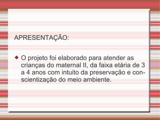 APRESENTAÇÃO: O projeto foi elaborado para atender as crianças do maternal II, da faixa etária de 3 a 4 anos com intuito da preservação e conscientização do meio ambiente. 