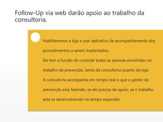 Follow-Up via web darão apoio ao trabalho da
consultoria.
Habilitaremos a loja a usar aplicativo de acompanhamento dos
procedimentos a serem implantados.
Ele tem a função de conectar todas as pessoas envolvidas no
trabalho de prevenção, tanto da consultoria quanto da loja.
A consultoria acompanha em tempo real o que o gestor de
prevenção esta fazendo, se ele precisa de apoio, se o trabalho
esta se desenvolvendo no tempo esperado.
 