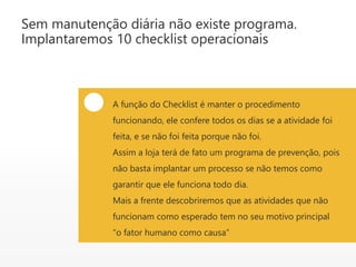 Sem manutenção diária não existe programa.
Implantaremos 10 checklist operacionais
A função do Checklist é manter o procedimento
funcionando, ele confere todos os dias se a atividade foi
feita, e se não foi feita porque não foi.
Assim a loja terá de fato um programa de prevenção, pois
não basta implantar um processo se não temos como
garantir que ele funciona todo dia.
Mais a frente descobriremos que as atividades que não
funcionam como esperado tem no seu motivo principal
“o fator humano como causa”
 