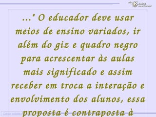 
      
     
      
       Colour outside the lines 
      
     
      
       ..." O educador deve usar meios de ensino variados, ir além do giz e quadro negro para acrescentar às aulas mais significado e assim receber em troca a interação e envolvimento dos alunos, essa proposta é contraposta à educação tradicional"... 
      
     