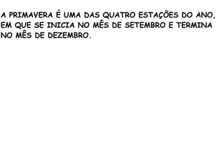 A PRIMAVERA É UMA DAS QUATRO ESTAÇÕES DO ANO,
EM QUE SE INICIA NO MÊS DE SETEMBRO E TERMINA
NO MÊS DE DEZEMBRO.
 