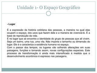 Unidade 1- O Espaço Geográfico- LugarÉ a expressão da história cotidiana das pessoas, a maneira na qual elas ocupam o espaço, dos usos que fazem dele e a maneira de vivenciá-lo. É a base de reprodução da vida.É no lugar que se encontra a identidade do grupo de pessoas que ali vivem. Seja um bairro, uma rua, uma vila. Não importa o tamanho ou dimensão do lugar. Ele é o caracteriza a existência humana no espaço.Com o passar dos tempos, os lugares vão sofrendo alterações em suas paisagens, funções e tomando assim, novas configurações espaciais. Este processo de transformação é ainda mais intensificado à medida que o desenvolvimento econômico é expresso nas paisagens.