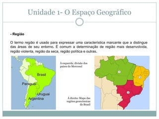 Unidade 1- O Espaço Geográfico- Região O termo região é usado para expressar uma característica marcante que a distingue das áreas de seu entorno. É comum a determinação de região mais desenvolvida, região violenta, região da seca, região política e outras.À esquerda: divisão dos países do MercosulÀ direita: Mapa das regiões geoecômicas do Brasil
