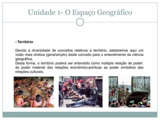 Unidade 1- O Espaço Geográfico- Território Devido a diversidade de conceitos relativos a território, adotaremos aqui um visão mais olística (geral/amplo) deste conceito para o entendimento da ciência geográfica.Desta forma, o território poderá ser entendido como múltipla relação de poder: do poder material das relações econômico-políticas ao poder simbólico das relações culturais. 