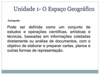 Unidade 1- O Espaço GeográficoCartografiaPode ser definida como um conjunto de estudos e operações científicas, artísticas e técnicas, baseadas em informações coletadas diretamente ou análise de documentos, com o objetivo de elaborar e preparar cartas, planos e outras formas de representação. 