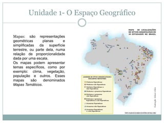 Unidade 1- O Espaço GeográficoMapas: são representações geométricas planas e simplificadas da superfície terrestre, ou parte dela, numa relação de proporcionalidade dada por uma escala.Os mapas podem apresentar temas específicos, como por exemplo: clima, vegetação, população e outros. Esses mapas são denominados Mapas Temáticos.