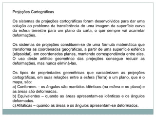 Projeções CartográficasOs sistemas de projeções cartográficas foram desenvolvidos para dar uma solução ao problema da transferência de uma imagem da superfície curva da esfera terrestre para um plano da carta, o que sempre vai acarretar deformações.Os sistemas de projeções constituem-se de uma fórmula matemática que transforma as coordenadas geográficas, a partir de uma superfície esférica (elipsoidal), em coordenadas planas, mantendo correspondência entre elas. O uso deste artifício geométrico das projeções consegue reduzir as deformações, mas nunca eliminá-las.Os tipos de propriedades geométricas que caracterizam as projeções cartográficas, em suas relações entre a esfera (Terra) e um plano, que é o mapa, são:a) Conformes – os ângulos são mantidos idênticos (na esfera e no plano) e as áreas são deformadas.b) Equivalentes – quando as áreas apresentam-se idênticas e os ângulos deformados.c) Afiláticas – quando as áreas e os ângulos apresentam-se deformados.