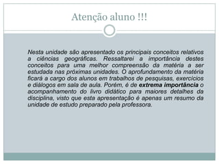 Atenção aluno !!!	Nesta unidade são apresentado os principais conceitos relativos a ciências geográficas. Ressaltarei a importância destes conceitos para uma melhor compreensão da matéria a ser estudada nas próximas unidades. O aprofundamento da matéria ficará a cargo dos alunos em trabalhos de pesquisas, exercícios e diálogos em sala de aula. Porém, é de extrema importância o acompanhamento do livro didático para maiores detalhes da disciplina, visto que esta apresentação é apenas um resumo da unidade de estudo preparado pela professora.