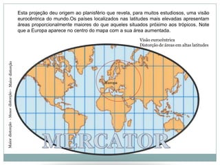 Esta projeção deu origem ao planisfério que revela, para muitos estudiosos, uma visão eurocêntrica do mundo.Os países localizados nas latitudes mais elevadas apresentam áreas proporcionalmente maiores do que aqueles situados próximo aos trópicos. Note que a Europa aparece no centro do mapa com a sua área aumentada.Visão eurocêntricaDistorção de áreas em altas latitudesMaiordistorçãoEuropa- Menordistorção -0ºMERCATORMaiordistorção