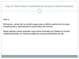 Cap.12: Visão crítica e sociedade de consumo urbano-industriaisAula 2: Olá alunos, vamos dar um pulinho agora para o último capítulo do livro para complementar o aprendizado da aula prática de tivemos.Neste capítulo vamos aprender como foram formadas as cidades do mundo subdesenvolvidos, os maiores problemas sociais enfrentados por ela ...