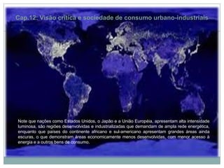 Cap.12: Visão crítica e sociedade de consumo urbano-industriaisNote que nações como Estados Unidos, o Japão e a União Européia, apresentam alta intensidade luminosa, são regiões desenvolvidas e industrializadas que demandam de ampla rede energética, enquanto que países do continente africano e sul-americano apresentam grandes áreas ainda escuras, o que demonstram áreas economicamente menos desenvolvidas, com menor acesso à energia e a outros bens de consumo.