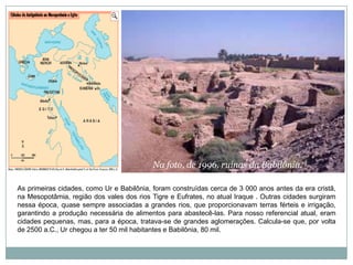 Na foto, de 1996, ruínas da Babilônia.As primeiras cidades, como Ur e Babilônia, foram construídas cerca de 3 000 anos antes da era cristã, na Mesopotâmia, região dos vales dos rios Tigre e Eufrates, no atual Iraque . Outras cidades surgiram nessa época, quase sempre associadas a grandes rios, que proporcionavam terras férteis e irrigação, garantindo a produção necessária de alimentos para abastecê-las. Para nosso referencial atual, eram cidades pequenas, mas, para a época, tratava-se de grandes aglomerações. Calcula-se que, por volta de 2500 a.C., Ur chegou a ter 50 mil habitantes e Babilônia, 80 mil.