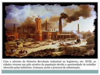 Com o advento da Primeira Revolução Industrial na Inglaterra, séc. XVIII, as cidades viraram um pólo atrativo da população devido a oportunidade de trabalho oferecido pelas indústrias. Começou assim o processo de urbanização.