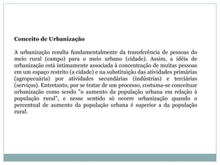 Conceito de UrbanizaçãoA urbanização resulta fundamentalmente da transferência de pessoas do meio rural (campo) para o meio urbano (cidade). Assim, a idéia de urbanização está intimamente associada à concentração de muitas pessoas em um espaço restrito (a cidade) e na substituição das atividades primárias (agropecuária) por atividades secundárias (indústrias) e terciárias (serviços). Entretanto, por se tratar de um processo, costuma-se conceituar urbanização como sendo "o aumento da população urbana em relação à população rural", e nesse sentido só ocorre urbanização quando o percentual de aumento da população urbana é superior a da população rural.