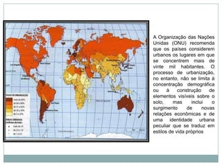 A Organização das Nações Unidas (ONU) recomenda que os países considerem urbanos os lugares em que se concentrem mais de vinte mil habitantes. O processo de urbanização, no entanto, não se limita à concentração demográfica ou à construção de elementos visíveis sobre o solo, mas inclui o surgimento de novas relações econômicas e de uma identidade urbana peculiar que se traduz em estilos de vida próprios