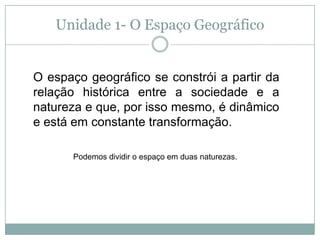 Unidade 1- O Espaço GeográficoO espaço geográfico se constrói a partir da relação histórica entre a sociedade e a natureza e que, por isso mesmo, é dinâmico e está em constante transformação.Podemos dividir o espaço em duas naturezas.