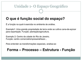 Unidade 1- O Espaço GeográficoO que é função social do espaço? É a função na qual é exercida no ambiente de análise. Exemplo1: Uma grande propriedade de terra onde se cultiva cana-de-açúcar para exportação. Função: plantação/agricultura.Exemplo 2: Centro da cidade do Rio de Janeiro. Função: centro comercial/empresarial/lazer... Para entender as transformações espaciais, analisa-se: Forma – Processo – Estrutura - Função