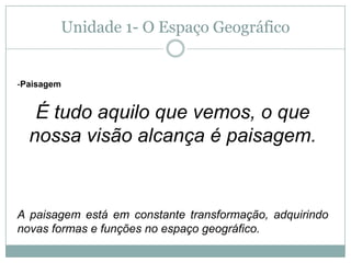Unidade 1- O Espaço GeográficoPaisagemÉ tudo aquilo que vemos, o que nossa visão alcança é paisagem.A paisagem está em constante transformação, adquirindo novas formas e funções no espaço geográfico.