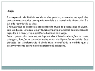 - LugarÉ a expressão da história cotidiana das pessoas, a maneira na qual elas ocupam o espaço, dos usos que fazem dele e a maneira de vivenciá-lo. É a base de reprodução da vida.É no lugar que se encontra a identidade do grupo de pessoas que ali vivem. Seja um bairro, uma rua, uma vila. Não importa o tamanho ou dimensão do lugar. Ele é o caracteriza a existência humana no espaço.Com o passar dos tempos, os lugares vão sofrendo alterações em suas paisagens, funções e tomando assim, novas configurações espaciais. Este processo de transformação é ainda mais intensificado à medida que o desenvolvimento econômico é expresso nas paisagens.