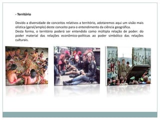 - Território Devido a diversidade de conceitos relativos a território, adotaremos aqui um visão mais olística (geral/amplo) deste conceito para o entendimento da ciência geográfica.Desta forma, o território poderá ser entendido como múltipla relação de poder: do poder material das relações econômico-políticas ao poder simbólico das relações culturais. 