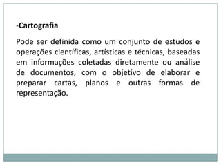 CartografiaPode ser definida como um conjunto de estudos e operações científicas, artísticas e técnicas, baseadas em informações coletadas diretamente ou análise de documentos, com o objetivo de elaborar e preparar cartas, planos e outras formas de representação. 