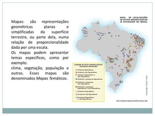 Mapas: são representações geométricas planas e simplificadas da superfície terrestre, ou parte dela, numa relação de proporcionalidade dada por uma escala.Os mapas podem apresentar temas específicos, como por exemplo: clima, vegetação, população e outros. Esses mapas são denominados Mapas Temáticos.