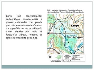 Carta: são representações cartográficas convencionais e planas, elaboradas com grande precisão, e revelam os fenômenos da superfície terrestre utilizando dados obtidos por meio de fotografias aéreas, imagens de satélites e trabalho de campo.