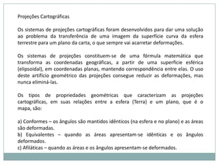 Projeções CartográficasOs sistemas de projeções cartográficas foram desenvolvidos para dar uma solução ao problema da transferência de uma imagem da superfície curva da esfera terrestre para um plano da carta, o que sempre vai acarretar deformações.Os sistemas de projeções constituem-se de uma fórmula matemática que transforma as coordenadas geográficas, a partir de uma superfície esférica (elipsoidal), em coordenadas planas, mantendo correspondência entre elas. O uso deste artifício geométrico das projeções consegue reduzir as deformações, mas nunca eliminá-las.Os tipos de propriedades geométricas que caracterizam as projeções cartográficas, em suas relações entre a esfera (Terra) e um plano, que é o mapa, são:a) Conformes – os ângulos são mantidos idênticos (na esfera e no plano) e as áreas são deformadas.b) Equivalentes – quando as áreas apresentam-se idênticas e os ângulos deformados.c) Afiláticas – quando as áreas e os ângulos apresentam-se deformados.
